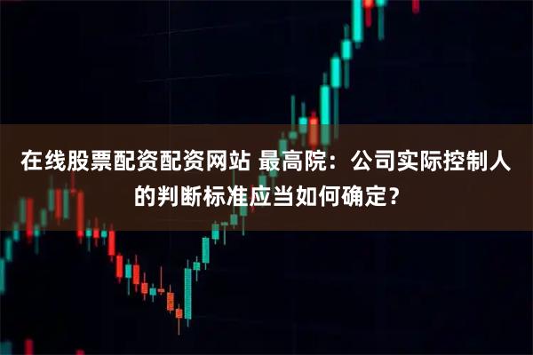 在线股票配资配资网站 最高院：公司实际控制人的判断标准应当如何确定？