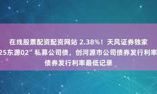 在线股票配资配资网站 2.38%！天风证券独家主承销“25东源02”私募公司债，创河源市公司债券发行利率最低记录