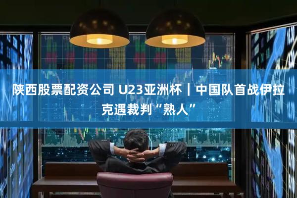 陕西股票配资公司 U23亚洲杯｜中国队首战伊拉克遇裁判“熟人”